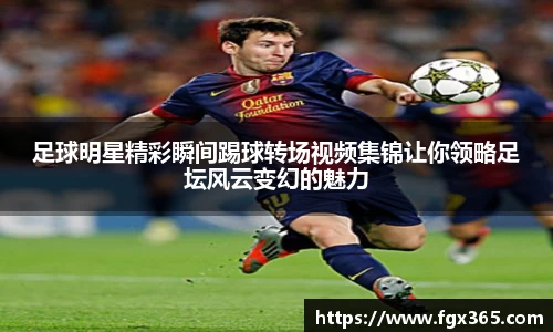 足球明星精彩瞬间踢球转场视频集锦让你领略足坛风云变幻的魅力