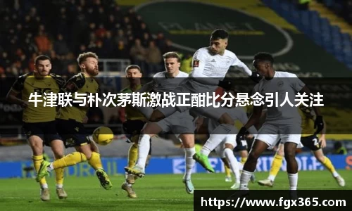 牛津联与朴次茅斯激战正酣比分悬念引人关注